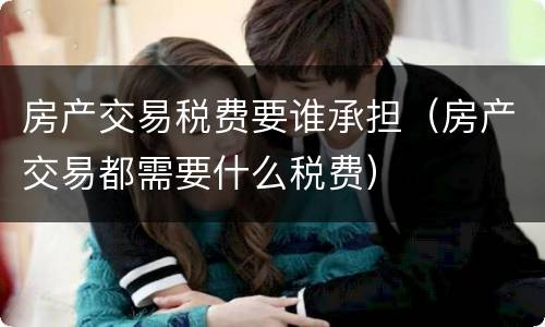 房产交易税费要谁承担（房产交易都需要什么税费）