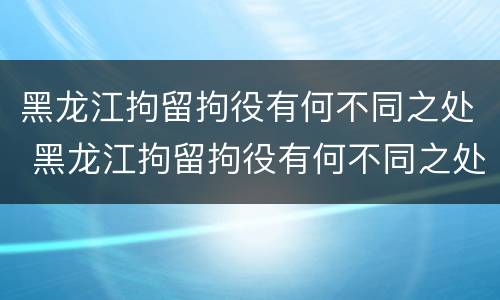 黑龙江拘留拘役有何不同之处 黑龙江拘留拘役有何不同之处呢