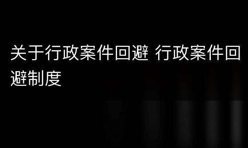 关于行政案件回避 行政案件回避制度