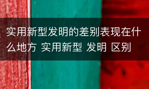 实用新型发明的差别表现在什么地方 实用新型 发明 区别