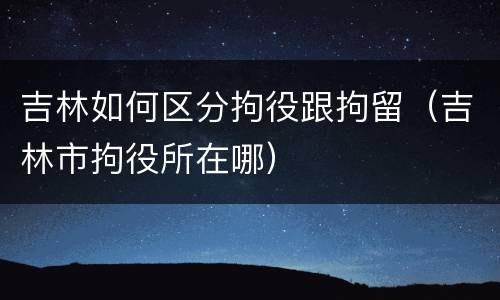 吉林如何区分拘役跟拘留(吉林市拘役所在哪)