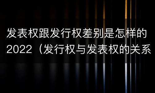 发表权跟发行权差别是怎样的2022（发行权与发表权的关系）
