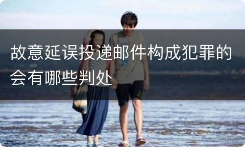 故意延误投递邮件构成犯罪的会有哪些判处