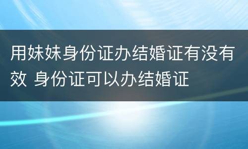 用妹妹身份证办结婚证有没有效 身份证可以办结婚证