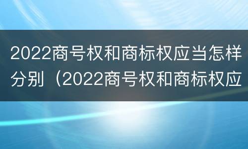 2022商号权和商标权应当怎样分别（2022商号权和商标权应当怎样分别确定）