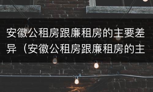 安徽公租房跟廉租房的主要差异（安徽公租房跟廉租房的主要差异是什么）