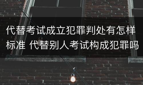 代替考试成立犯罪判处有怎样标准 代替别人考试构成犯罪吗