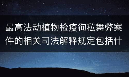 最高法动植物检疫徇私舞弊案件的相关司法解释规定包括什么内容