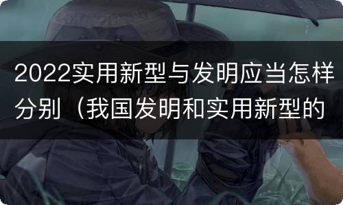 2022实用新型与发明应当怎样分别（我国发明和实用新型的标准）