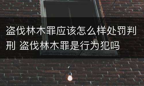 盗伐林木罪应该怎么样处罚判刑 盗伐林木罪是行为犯吗