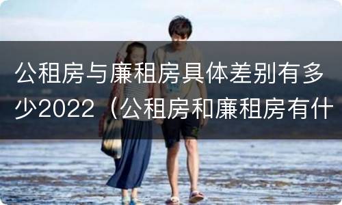 公租房与廉租房具体差别有多少2022（公租房和廉租房有什么区别?2019年的）