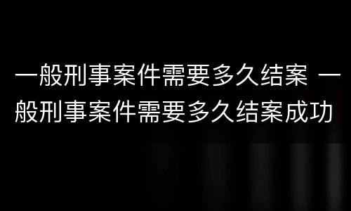 一般刑事案件需要多久结案 一般刑事案件需要多久结案成功