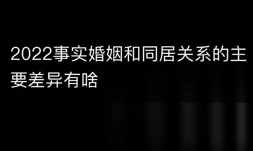 2022事实婚姻和同居关系的主要差异有啥