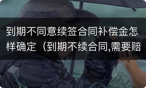 到期不同意续签合同补偿金怎样确定（到期不续合同,需要赔钱吗）