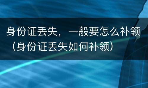 身份证丢失，一般要怎么补领（身份证丢失如何补领）