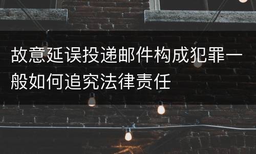 故意延误投递邮件构成犯罪一般如何追究法律责任