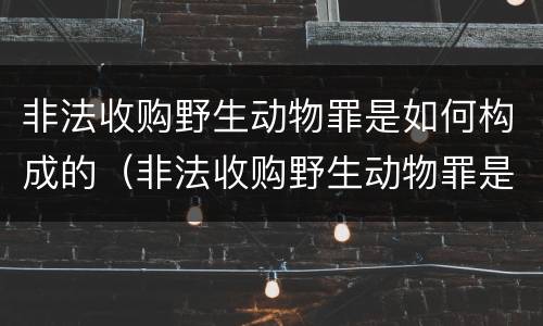 非法收购野生动物罪是如何构成的（非法收购野生动物罪是如何构成的呢）