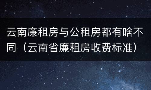 云南廉租房与公租房都有啥不同（云南省廉租房收费标准）
