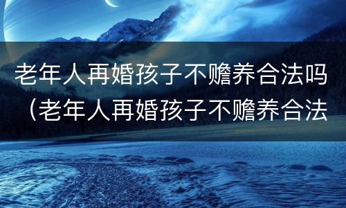 老年人再婚孩子不赡养合法吗（老年人再婚孩子不赡养合法吗视频）