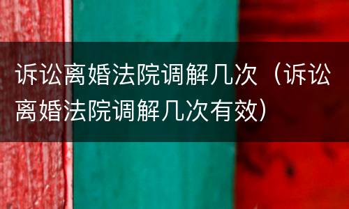 诉讼离婚法院调解几次（诉讼离婚法院调解几次有效）