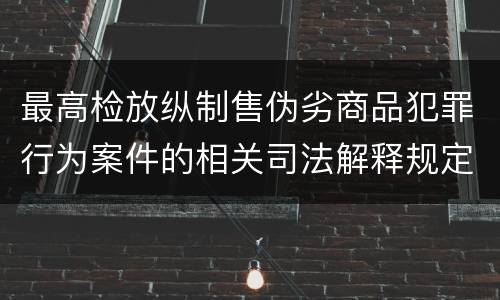 最高检放纵制售伪劣商品犯罪行为案件的相关司法解释规定有哪些主要内容