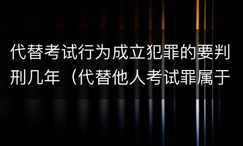 代替考试行为成立犯罪的要判刑几年（代替他人考试罪属于什么类犯罪）