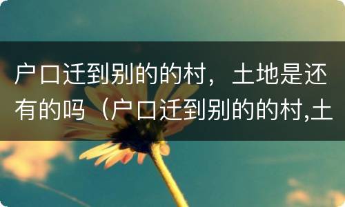 户口迁到别的的村，土地是还有的吗（户口迁到别的的村,土地是还有的吗怎么迁）