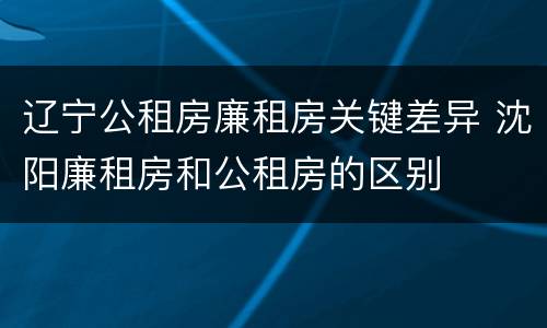 辽宁公租房廉租房关键差异 沈阳廉租房和公租房的区别