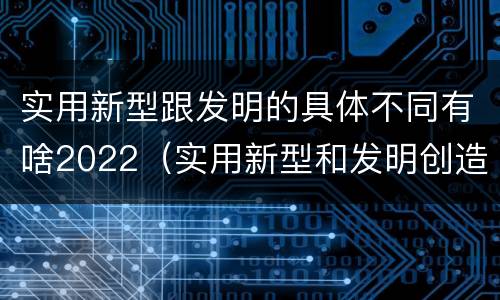 实用新型跟发明的具体不同有啥2022（实用新型和发明创造）