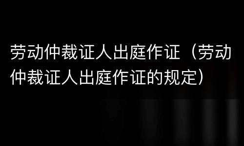 劳动仲裁证人出庭作证（劳动仲裁证人出庭作证的规定）