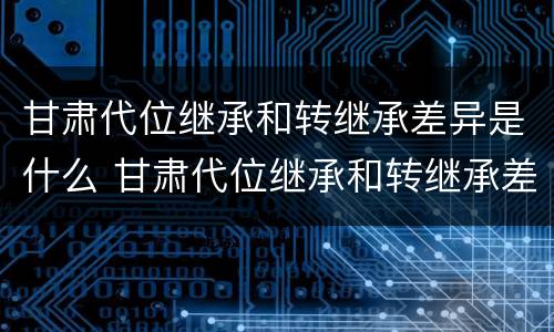甘肃代位继承和转继承差异是什么 甘肃代位继承和转继承差异是什么意思