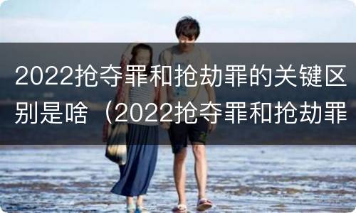 2022抢夺罪和抢劫罪的关键区别是啥（2022抢夺罪和抢劫罪的关键区别是啥呢）