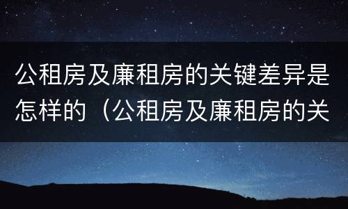 公租房及廉租房的关键差异是怎样的（公租房及廉租房的关键差异是怎样的现象）