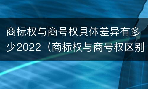 商标权与商号权具体差异有多少2022（商标权与商号权区别）