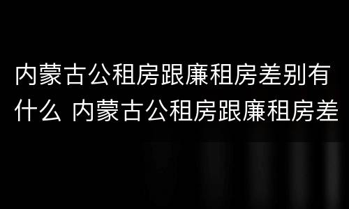 内蒙古公租房跟廉租房差别有什么 内蒙古公租房跟廉租房差别有什么不同