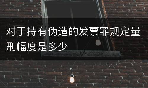 对于持有伪造的发票罪规定量刑幅度是多少