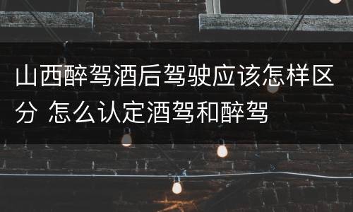 山西醉驾酒后驾驶应该怎样区分 怎么认定酒驾和醉驾