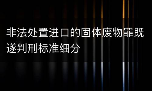 非法处置进口的固体废物罪既遂判刑标准细分