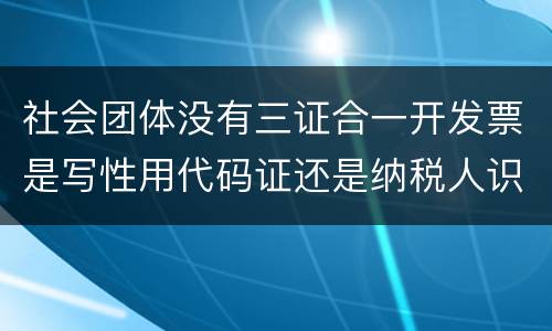 社会团体没有三证合一开发票是写性用代码证还是纳税人识别号