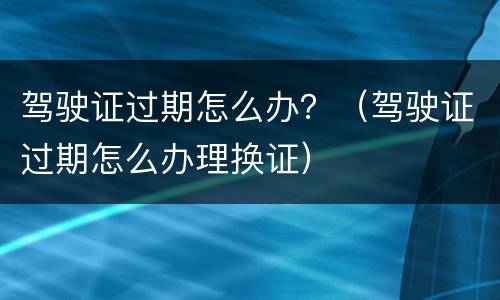 驾驶证过期怎么办？（驾驶证过期怎么办理换证）