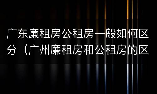 广东廉租房公租房一般如何区分（广州廉租房和公租房的区别）