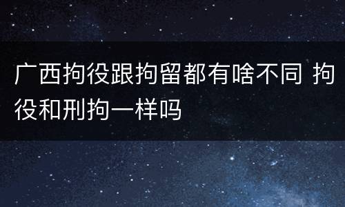 广西拘役跟拘留都有啥不同 拘役和刑拘一样吗