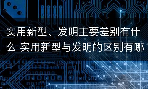 实用新型、发明主要差别有什么 实用新型与发明的区别有哪些