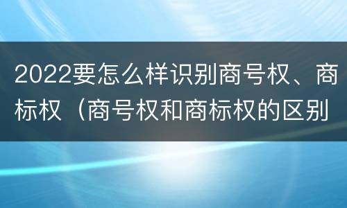 2022要怎么样识别商号权、商标权（商号权和商标权的区别）