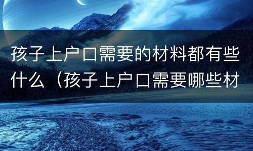 孩子上户口需要的材料都有些什么（孩子上户口需要哪些材料?）