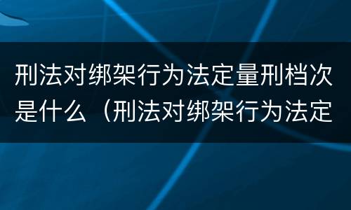 刑法对绑架行为法定量刑档次是什么（刑法对绑架行为法定量刑档次是什么处罚）