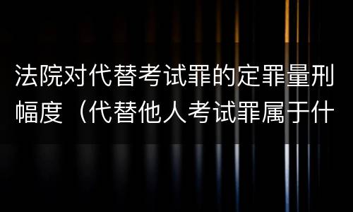 法院对代替考试罪的定罪量刑幅度（代替他人考试罪属于什么类犯罪）