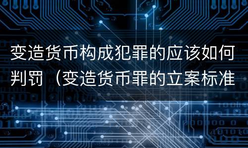 变造货币构成犯罪的应该如何判罚（变造货币罪的立案标准）