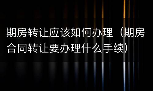 期房转让应该如何办理（期房合同转让要办理什么手续）