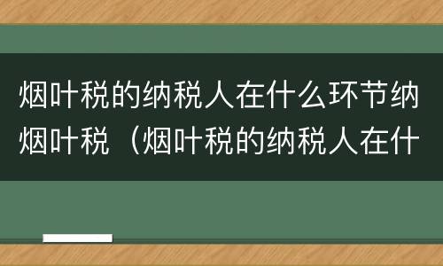 烟叶税的纳税人在什么环节纳烟叶税（烟叶税的纳税人在什么环节纳烟叶税呢）